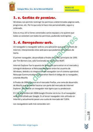 REDES DE
    Colegio Ntra. Sra. de la Merced Madrid
                                                          ORDENADORES


3. c. Gestión de permisos.
Windows nos permite restringir los permisos a determinadas páginas web,
programas, etc. Por lo que esto lo hace más personalizable, seguro y
ordenado.

Esto es muy útil si tienes conectados varios equipos y no quieres que
todos se conecten con todos los permisos, pudiendo restringirlos.


3. d. Navegadores web.
Un navegador o navegador web es una aplicación que opera a través de
Internet, interpretando sitios web para que podamos ser capaces de
leerla.

El primer navegador, desarrollado a finales de 1990 y principios de 1991
por Tim Berners-Lee, sólo funcionaba en estaciones NeXT.

Internet Explorer fue la apuesta de Microsoft para entrar en el mercado y
consiguió desbancar al Netscape Navigator entre los usuarios de
Windows, debido a la integración del navegador con el sistema operativo.
Netscape Communications Corporation liberó el código de su navegador,
creando Mozilla.

A finales de 2004 aparece en el mercado Firefox, una rama de desarrollo
de Mozilla que pretende hacerse con parte del mercado de Internet
Explorer. Se trata de un navegador más ligero que su predecesor.

El 2 de septiembre del 2008 Google Chrome vio la luz. Es el navegador
                                                                            REDES DE ORDENADORES




web desarrollado por Google. Es el tercer navegador más utilizado en
Internet y actualmente posee una cuota de mercado del 7,05%.

Los navegadores web más conocidos son:
                                                                                               18  Página




David Montes- Jorge Laguía
 