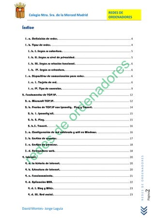 REDES DE
        Colegio Ntra. Sra. de la Merced Madrid
                                                                                                                ORDENADORES

Índice

   1. a. Definición de redes. ..................................................................................................... 4

   1. b. Tipos de redes. .............................................................................................................. 4

       1. b. I. Según su cobertura. .............................................................................................. 5

       1. b. II. Según su nivel de privacidad. ............................................................................. 5

       1. b. III. Según su relación funcional. ............................................................................ 6

       1. b. IV. Según su estructura. ........................................................................................... 6

   1. c. Dispositivos de comunicación para redes. ................................................................ 6

       1. c. 1. Tarjeta de red. ...................................................................................................... 6

       1. c. IV. Tipo de conexión. ............................................................................................... 9

2. Fundamentos de TCP/IP. .................................................................................................... 12

   2. a. Microsoft TCP/IP. ........................................................................................................ 12

   2. b. Prueba de TCP/IP con Ipconfig, Ping y Tracert. .................................................. 14

       2. b. 1. Ipconfig/all. ........................................................................................................ 15

       2. b. 2. Ping. ..................................................................................................................... 15

       2. b.3. Tracert. ................................................................................................................. 16

   3. a. Configuración de red cableada y wifi en Windows. ............................................ 16

   3. b. Gestión de usuarios. .................................................................................................... 17

   3. c. Gestión de permisos. ................................................................................................... 18

   3. d. Navegadores web. ...................................................................................................... 18

4. Internet. ................................................................................................................................ 20
                                                                                                                                                   REDES DE ORDENADORES




   4. a. La historia de internet. ............................................................................................... 20

   4. b. Estructura de Internet. ................................................................................................ 20

   4. c. Funcionamiento. ......................................................................................................... 21

   4. d. Aplicación WEB. .......................................................................................................... 22

       4. d. I. Blog y Wikis.......................................................................................................... 23
                                                                                                                                                                      2   Página




       4. d. III. Red social. ......................................................................................................... 23



David Montes- Jorge Laguía
 