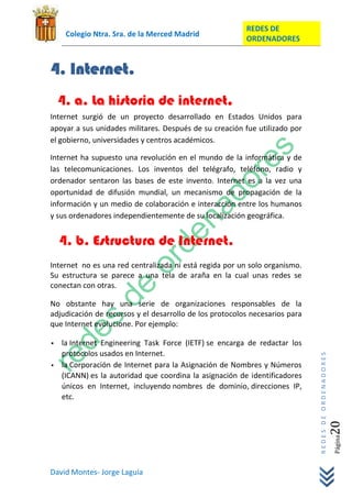 REDES DE
     Colegio Ntra. Sra. de la Merced Madrid
                                                         ORDENADORES


4. Internet.
    4. a. La historia de internet.
Internet surgió de un proyecto desarrollado en Estados Unidos para
apoyar a sus unidades militares. Después de su creación fue utilizado por
el gobierno, universidades y centros académicos.

Internet ha supuesto una revolución en el mundo de la informática y de
las telecomunicaciones. Los inventos del telégrafo, teléfono, radio y
ordenador sentaron las bases de este invento. Internet es a la vez una
oportunidad de difusión mundial, un mecanismo de propagación de la
información y un medio de colaboración e interacción entre los humanos
y sus ordenadores independientemente de su localización geográfica.


    4. b. Estructura de Internet.
Internet no es una red centralizada ni está regida por un solo organismo.
Su estructura se parece a una tela de araña en la cual unas redes se
conectan con otras.

No obstante hay una serie de organizaciones responsables de la
adjudicación de recursos y el desarrollo de los protocolos necesarios para
que Internet evolucione. Por ejemplo:

   la Internet Engineering Task Force (IETF) se encarga de redactar los
    protocolos usados en Internet.
                                                                             REDES DE ORDENADORES




   la Corporación de Internet para la Asignación de Nombres y Números
    (ICANN) es la autoridad que coordina la asignación de identificadores
    únicos en Internet, incluyendo nombres de dominio, direcciones IP,
    etc.
                                                                                                20  Página




David Montes- Jorge Laguía
 