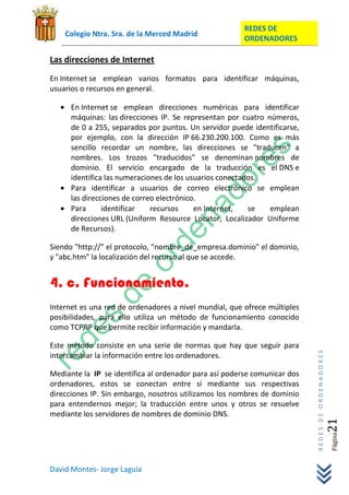 REDES DE
    Colegio Ntra. Sra. de la Merced Madrid
                                                        ORDENADORES

Las direcciones de Internet
En Internet se emplean varios formatos para identificar máquinas,
usuarios o recursos en general.

      En Internet se emplean direcciones numéricas para identificar
      máquinas: las direcciones IP. Se representan por cuatro números,
      de 0 a 255, separados por puntos. Un servidor puede identificarse,
      por ejemplo, con la dirección IP 66.230.200.100. Como es más
      sencillo recordar un nombre, las direcciones se "traducen" a
      nombres. Los trozos "traducidos" se denominan nombres de
      dominio. El servicio encargado de la traducción es el DNS e
      identifica las numeraciones de los usuarios conectados.
      Para identificar a usuarios de correo electrónico se emplean
      las direcciones de correo electrónico.
      Para      identificar   recursos     en Internet,   se   emplean
      direcciones URL (Uniform Resource Locator, Localizador Uniforme
      de Recursos).

Siendo "http://" el protocolo, "nombre_de_empresa.dominio" el dominio,
y "abc.htm" la localización del recurso al que se accede.


4. c. Funcionamiento.
Internet es una red de ordenadores a nivel mundial, que ofrece múltiples
posibilidades, para ello utiliza un método de funcionamiento conocido
como TCP/IP que permite recibir información y mandarla.

Este método consiste en una serie de normas que hay que seguir para
                                                                           REDES DE ORDENADORES




intercambiar la información entre los ordenadores.

Mediante la IP se identifica al ordenador para así poderse comunicar dos
ordenadores, estos se conectan entre sí mediante sus respectivas
direcciones IP. Sin embargo, nosotros utilizamos los nombres de dominio
para entendernos mejor; la traducción entre unos y otros se resuelve
mediante los servidores de nombres de dominio DNS.
                                                                                              21  Página




David Montes- Jorge Laguía
 