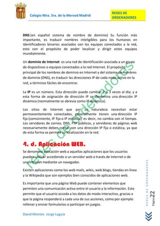 REDES DE
    Colegio Ntra. Sra. de la Merced Madrid
                                                           ORDENADORES



DNS (en español sistema de nombre de dominio) Su función más
importante, es traducir nombres inteligibles para los humanos en
identificadores binarios asociados con los equipos conectados a la red,
esto con el propósito de poder localizar y dirigir estos equipos
mundialmente.

Un dominio de Internet es una red de identificación asociada a un grupo
de dispositivos o equipos conectados a la red Internet. El propósito
principal de los nombres de dominio en Internet y del sistema de nombres
de dominio (DNS), es traducir las direcciones IP de cada nodo activo en la
red, a términos fáciles de encontrar.

La IP es un número. Esta dirección puede cambiar 2 ó 3 veces al día; y a
esta forma de asignación de dirección IP se denomina una dirección IP
dinámica (normalmente se abrevia como IP dinámica).

Los sitios de Internet que por su naturaleza necesitan estar
permanentemente conectados, generalmente tienen una dirección IP
fija (comúnmente, IP fija o IP estática), es decir, no cambia con el tiempo.
Los servidores de correo, DNS, FTP públicos, y servidores de páginas web
necesariamente deben contar con una dirección IP fija o estática, ya que
de esta forma se permite su localización en la red.


4. d. Aplicación WEB.
Se denomina aplicación web a aquellas aplicaciones que los usuarios
pueden utilizar accediendo a un servidor web a través de Internet o de
                                                                               REDES DE ORDENADORES




una intranet mediante un navegador.

Existen aplicaciones como los web mails, wikis, web blogs, tiendas en línea
y la Wikipedia que son ejemplos bien conocidos de aplicaciones web.

Es importante que una página Web puede contener elementos que
permiten una comunicación activa entre el usuario y la información. Esto
                                                                                                  22




permite que el usuario acceda a los datos de modo interactivo, gracias a
que la página responderá a cada una de sus acciones, como por ejemplo
                                                                                                      Página




rellenar y enviar formularios o participar en juegos.

David Montes- Jorge Laguía
 