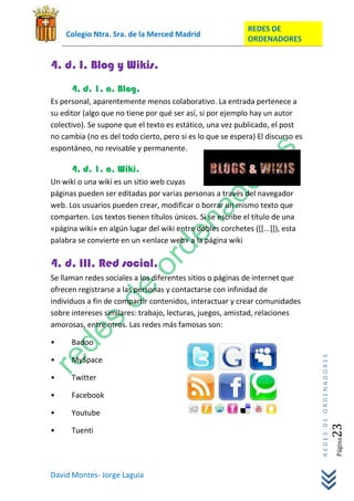 REDES DE
    Colegio Ntra. Sra. de la Merced Madrid
                                                             ORDENADORES


4. d. I. Blog y Wikis.
      4. d. 1. a. Blog.
Es personal, aparentemente menos colaborativo. La entrada pertenece a
su editor (algo que no tiene por qué ser así, si por ejemplo hay un autor
colectivo). Se supone que el texto es estático, una vez publicado, el post
no cambia (no es del todo cierto, pero si es lo que se espera) El discurso es
espontáneo, no revisable y permanente.

      4. d. 1. a. Wiki.
Un wiki o una wiki es un sitio web cuyas
páginas pueden ser editadas por varias personas a través del navegador
web. Los usuarios pueden crear, modificar o borrar un mismo texto que
comparten. Los textos tienen títulos únicos. Si se escribe el título de una
«página wiki» en algún lugar del wiki entre dobles corchetes ([[...]]), esta
palabra se convierte en un «enlace web» a la página wiki

4. d. III. Red social.
Se llaman redes sociales a los diferentes sitios o páginas de internet que
ofrecen registrarse a las personas y contactarse con infinidad de
individuos a fin de compartir contenidos, interactuar y crear comunidades
sobre intereses similares: trabajo, lecturas, juegos, amistad, relaciones
amorosas, entre otros. Las redes más famosas son:

•     Badoo
                                                                                REDES DE ORDENADORES




•     MySpace

•     Twitter

•     Facebook

•     Youtube
                                                                                                   23




•     Tuenti
                                                                                                       Página




David Montes- Jorge Laguía
 