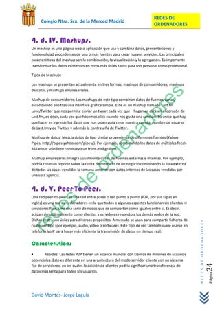 REDES DE
     Colegio Ntra. Sra. de la Merced Madrid
                                                                           ORDENADORES


4. d. IV. Mashups.
Un mashup es una página web o aplicación que usa y combina datos, presentaciones y
funcionalidad procedentes de una o más fuentes para crear nuevos servicios. Las principales
características del mashup son la combinación, la visualización y la agregación. Es importante
transformar los datos existentes en otros más útiles tanto para uso personal como profesional.

Tipos de Mashups

Los mashups se presentan actualmente en tres formas: mashups de consumidores, mashups
de datos y mashups empresariales.

Mashup de consumidores: Los mashups de este tipo combinan datos de fuentes varias,
escondiendo ello tras una interface gráfica simple. Este es un mashup llamado Last.fm
Love/Twitter que nos permite enviar un tweet cada vez que hagamos click en el corazón de
Last.fm, es decir, cada vez que hacemos click cuando nos gusta una canción. Lo único que hay
que hacer es ingresar los datos que nos piden para crear nuestra cuenta: nombre de usuario
de Last.fm y de Twitter y además la contraseña de Twitter.

Mashup de datos: Mezcla datos de tipo similar proveniente de diferentes fuentes (Yahoo
Pipes, http://pipes.yahoo.com/pipes/). Por ejemplo, combinando los datos de múltiples feeds
RSS en un solo feed con nuevo un front-end gráfico.

Mashup empresarial: Integra usualmente datos de fuentes externas e internas. Por ejemplo,
podría crear un reporte sobre la cuota de mercado de un negocio combinando la lista externa
de todas las casas vendidas la semana anterior con datos internos de las casas vendidas por
una sola agencia.


4. d. V. Peer-To-Peer.
Una red peer-to-peer, es una red entre pares o red punto a punto (P2P, por sus siglas en
inglés) es una red de ordenadores en la que todos o algunos aspectos funcionan sin clientes ni
servidores fijos, sino una serie de nodos que se comportan como iguales entre sí. Es decir,
actúan simultáneamente como clientes y servidores respecto a los demás nodos de la red.
Dichas redes son útiles para diversos propósitos. A menudo se usan para compartir ficheros de
                                                                                                  REDES DE ORDENADORES




cualquier tipo (por ejemplo, audio, vídeo o software). Este tipo de red también suele usarse en
telefonía VoIP para hacer más eficiente la transmisión de datos en tiempo real.


Características
•        Rapidez. Las redes P2P tienen un alcance mundial con cientos de millones de usuarios
potenciales. Esto es diferente en una arquitectura del modo servidor-cliente con un sistema
                                                                                                                     24




fijo de servidores, en los cuales la adición de clientes podría significar una transferencia de
datos más lenta para todos los usuarios.
                                                                                                                         Página




David Montes- Jorge Laguía
 