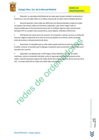 REDES DE
      Colegio Ntra. Sra. de la Merced Madrid
                                                                              ORDENADORES

•      Robustez. La naturaleza distribuida de las redes peer-to-peer también incrementa la
robustez en caso de haber fallos en la réplica excesiva de los datos hacia múltiples destinos.

•       Descentralización. Estas redes por definición son descentralizadas y todos los nodos
son iguales. No existen nodos con funciones especiales, y por tanto ningún nodo es
imprescindible para el funcionamiento de la red. En realidad, algunas redes comúnmente
llamadas P2P no cumplen esta característica, como Napster, eDonkey o BitTorrent.

•       Distribución de costes entre los usuarios. Se comparten o donan recursos a cambio de
recursos. Según la aplicación de la red, los recursos pueden ser archivos, ancho de banda,
ciclos de proceso o almacenamiento de disco.

•       Anonimato. Es deseable que en estas redes quede anónimo el autor de un contenido,
el editor, el lector, el servidor que lo alberga y la petición para encontrarlo, siempre que así lo
necesiten los usuarios.

•        Seguridad. Los objetivos de un P2P seguro serían identificar y evitar los nodos
maliciosos, evitar el contenido infectado, evitar el espionaje de las comunicaciones entre
nodos, creación de grupos seguros de nodos dentro de la red, protección de los recursos de la
red... La mayor parte de los nodos aún están bajo investigación.




                                                                                                      REDES DE ORDENADORES

                                                                                                                         25  Página




David Montes- Jorge Laguía
 