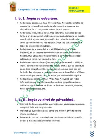 REDES DE
    Colegio Ntra. Sra. de la Merced Madrid
                                                         ORDENADORES


1. b. I. Según su cobertura.
     Red de área personal, o PAN (Personal Area Network) en inglés, es
     una red de ordenadores usada para la comunicación entre los
     dispositivos de la computadora cerca de una persona.
     Red de área local, o LAN (Local Area Network), es una red que se
     limita a un área especial relativamente pequeña tal como un cuarto,
     un solo edificio, una nave, o un avión. Las redes de área local a
     veces se llaman una sola red de localización. No utilizan medios o
     redes de interconexión públicos.
     Red de área local inalámbrica, o WLAN (Wireless Local Area
     Network), es un sistema de comunicación de datos inalámbrico
     flexible, muy utilizado como alternativa a las redes de área local
     cableadas o como extensión de estas.
     Red de área metropolitana (metropolitan area network o MAN, en
     inglés) es una red de alta velocidad (banda ancha) que da cobertura
     en un área geográfica más extensa que un campus, pero aún así
     limitado. Por ejemplo, un red que interconecte los edificios públicos
     de un municipio dentro de la localidad por medio de fibra óptica.
     Redes de área amplia, o WAN (Wide Area Network), son redes
     informáticas que se extienden sobre un área geográfica extensa
     utilizando medios como: satélites, cables interoceánicos, Internet,
     fibras ópticas públicas, etc.



1. b. II. Según su nivel de privacidad.
                                                                             REDES DE ORDENADORES




     Internet: Es de acceso público y permite a sus usuarios comunicarse,
     compartir información y servicios.
     Intranet: Se puede considerar como una internet privada de una
     misma institución.
     Extranet: Es una red privada virtual resultante de la interconexión
     de dos o más intranets utilizando internet.
                                                                                                5   Página




David Montes- Jorge Laguía
 