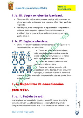 REDES DE
    Colegio Ntra. Sra. de la Merced Madrid
                                                           ORDENADORES


1. b. III. Según su relación funcional.
      Cliente-servidor es la arquitectura que consiste básicamente en un
      cliente que realiza peticiones a otro programa (el servidor) que le da
      respuesta.
      Peer-to-peer, o red entre iguales, es aquella red de computadoras
      en la que todos o algunos aspectos funcionan sin clientes ni
      servidores fijos, sino una serie de nodos que se comportan como
      iguales entre sí.

1. b. IV. Según su estructura.
      En una red en anillo cada estación está conectada a la siguiente y la
      última está conectada a la primera.
                                  En una red en estrella las estaciones
                            están conectadas directamente a un punto
                            central y todas las comunicaciones se han de
                            hacer necesariamente a través de éste.
                                  En una red en malla cada nodo está
                            conectado a todos los otros.
                                  En una red en árbol los nodos están
                            colocados en forma de árbol. Desde una visión
                            topológica, la conexión en árbol es parecida a
      una serie de redes en estrella interconectadas salvo en que no tiene
      un nodo central.


1. c. Dispositivos de comunicación
                                                                               REDES DE ORDENADORES




para redes.
1. c. 1. Tarjeta de red.
Una tarjeta de red o adaptador de red es un periférico que permite la
                                                                                                  6




comunicación con aparatos conectados entre sí y también permite
                                                                                                      Página




compartir recursos entre dos o más . A las tarjetas de red también se les


David Montes- Jorge Laguía
 