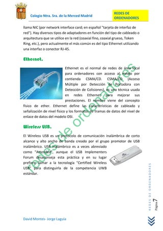 REDES DE
    Colegio Ntra. Sra. de la Merced Madrid
                                                          ORDENADORES

llama NIC (por network interface card; en español "tarjeta de interfaz de
red"). Hay diversos tipos de adaptadores en función del tipo de cableado o
arquitectura que se utilice en la red (coaxial fino, coaxial grueso, Token
Ring, etc.), pero actualmente el más común es del tipo Ethernet utilizando
una interfaz o conector RJ-45.

Ethernet.
                            Ethernet es el normal de redes de área local
                            para ordenadores con acceso al medio por
                            contienda CSMA/CD. CSMA/CD (Acceso
                            Múltiple por Detección de Portadora con
                            Detección de Colisiones), es una técnica usada
                            en redes Ethernet para mejorar sus
                            prestaciones. El nombre viene del concepto
físico de ether. Ethernet define las características de cableado y
señalización de nivel físico y los formatos de tramas de datos del nivel de
enlace de datos del modelo OSI.

Wireless USB.
El Wireless USB es un protocolo de comunicación inalámbrica de corto
alcance y alto ancho de banda creado por el grupo promotor de USB
inalámbrico. USB inalámbrico es a veces abreviado
como "Attended", aunque el USB Implementers
Forum desaconseja esta práctica y en su lugar
prefiere llamar a la tecnología "Certified Wireless
                                                                              REDES DE ORDENADORES




USB" para distinguirla de la competencia UWB
estándar.
                                                                                                 7   Página




David Montes- Jorge Laguía
 