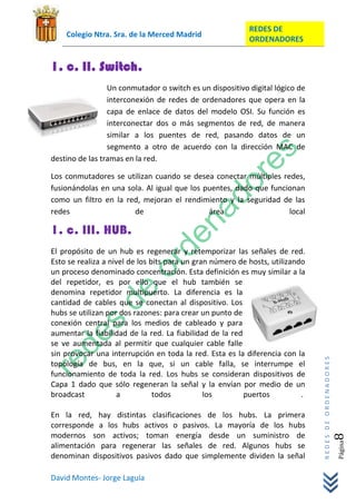 REDES DE
    Colegio Ntra. Sra. de la Merced Madrid
                                                           ORDENADORES


1. c. II. Switch.
                 Un conmutador o switch es un dispositivo digital lógico de
                 interconexión de redes de ordenadores que opera en la
                 capa de enlace de datos del modelo OSI. Su función es
                 interconectar dos o más segmentos de red, de manera
                 similar a los puentes de red, pasando datos de un
                 segmento a otro de acuerdo con la dirección MAC de
destino de las tramas en la red.

Los conmutadores se utilizan cuando se desea conectar múltiples redes,
fusionándolas en una sola. Al igual que los puentes, dado que funcionan
como un filtro en la red, mejoran el rendimiento y la seguridad de las
redes                  de                    área                  local

1. c. III. HUB.
El propósito de un hub es regenerar y retemporizar las señales de red.
Esto se realiza a nivel de los bits para un gran número de hosts, utilizando
un proceso denominado concentración. Esta definición es muy similar a la
del repetidor, es por ello que el hub también se
denomina repetidor multipuerto. La diferencia es la
cantidad de cables que se conectan al dispositivo. Los
hubs se utilizan por dos razones: para crear un punto de
conexión central para los medios de cableado y para
aumentar la fiabilidad de la red. La fiabilidad de la red
se ve aumentada al permitir que cualquier cable falle
sin provocar una interrupción en toda la red. Esta es la diferencia con la
                                                                               REDES DE ORDENADORES




topología de bus, en la que, si un cable falla, se interrumpe el
funcionamiento de toda la red. Los hubs se consideran dispositivos de
Capa 1 dado que sólo regeneran la señal y la envían por medio de un
broadcast           a           todos          los        puertos          .

En la red, hay distintas clasificaciones de los hubs. La primera
corresponde a los hubs activos o pasivos. La mayoría de los hubs
modernos son activos; toman energía desde un suministro de
                                                                                                  8   Página




alimentación para regenerar las señales de red. Algunos hubs se
denominan dispositivos pasivos dado que simplemente dividen la señal

David Montes- Jorge Laguía
 