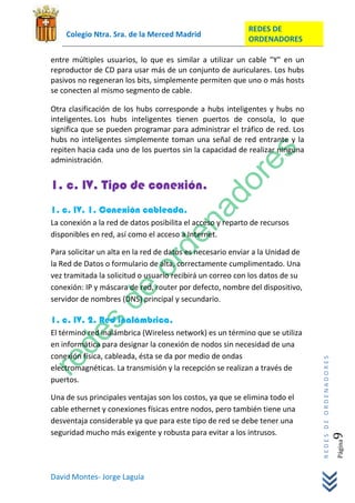 REDES DE
    Colegio Ntra. Sra. de la Merced Madrid
                                                           ORDENADORES

entre múltiples usuarios, lo que es similar a utilizar un cable "Y" en un
reproductor de CD para usar más de un conjunto de auriculares. Los hubs
pasivos no regeneran los bits, simplemente permiten que uno o más hosts
se conecten al mismo segmento de cable.

Otra clasificación de los hubs corresponde a hubs inteligentes y hubs no
inteligentes. Los hubs inteligentes tienen puertos de consola, lo que
significa que se pueden programar para administrar el tráfico de red. Los
hubs no inteligentes simplemente toman una señal de red entrante y la
repiten hacia cada uno de los puertos sin la capacidad de realizar ninguna
administración.


1. c. IV. Tipo de conexión.
1. c. IV. 1. Conexión cableada.
La conexión a la red de datos posibilita el acceso y reparto de recursos
disponibles en red, así como el acceso a Internet.

Para solicitar un alta en la red de datos es necesario enviar a la Unidad de
la Red de Datos o formulario de alta, correctamente cumplimentado. Una
vez tramitada la solicitud o usuario recibirá un correo con los datos de su
conexión: IP y máscara de red, router por defecto, nombre del dispositivo,
servidor de nombres (DNS) principal y secundario.

1. c. IV. 2. Red inalámbrica.
El término red inalámbrica (Wireless network) es un término que se utiliza
en informática para designar la conexión de nodos sin necesidad de una
conexión física, cableada, ésta se da por medio de ondas
                                                                               REDES DE ORDENADORES




electromagnéticas. La transmisión y la recepción se realizan a través de
puertos.

Una de sus principales ventajas son los costos, ya que se elimina todo el
cable ethernet y conexiones físicas entre nodos, pero también tiene una
desventaja considerable ya que para este tipo de red se debe tener una
seguridad mucho más exigente y robusta para evitar a los intrusos.
                                                                                                  9   Página




David Montes- Jorge Laguía
 