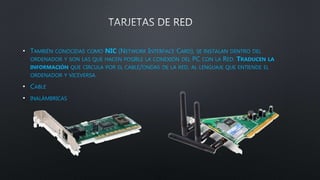 • TAMBIÉN CONOCIDAS COMO NIC (NETWORK INTERFACE CARD), SE INSTALAN DENTRO DEL
ORDENADOR Y SON LAS QUE HACEN POSIBLE LA CONEXIÓN DEL PC CON LA RED. TRADUCEN LA
INFORMACIÓN QUE CIRCULA POR EL CABLE/ONDAS DE LA RED, AL LENGUAJE QUE ENTIENDE EL
ORDENADOR Y VICEVERSA.
• CABLE
• INALÁMBRICAS
 