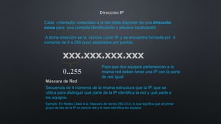 Dirección IP
Cada ordenador conectado a la red debe disponer de una dirección
única para una correcta identificación y efectiva localización.
A dicha dirección se la conoce como IP, y se encuentra formada por 4
números de 0 a 255 (xxx) separados por puntos.
xxx.xxx.xxx.xxx
0..255
Máscara de Red
Secuencia de 4 números de la misma estructura que la IP, que se
utiliza para distinguir qué parte de la IP identifica la red y qué parte a
los equipos.
Ejemplo: En Redes Clase A la Mascara de red es 255.0.0.0, lo que significa que el primer
grupo de bits de la IP es para la red y el resto identifica los equipos
Para que dos equipos pertenezcan a la
misma red deben tener una IP con la parte
de red igual
 