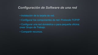 Configuración de Software de una red
• Instalación de la tarjeta de red.
• Configurar los componentes de red: Protocolo TCP/IP
• Configurar una red doméstica o para pequeña oficina:
crear Grupo de Trabajo.
• Compartir recursos.
 