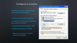 Configurar la conexión
Comprobar que la conexión tiene
marcados los elementos:
• Clientes para redes Microsoft
• Compartir impresoras y archivos
para redes Microsoft
• Programador de paquetes QoS
• Protocolo Internet: (TCP/IP)
Seleccionar Protocolo TCP/IP y
marcar propiedades
 