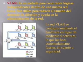  VLAN: Es un método para crear redes lógicas
independientes dentro de una misma red
física. Son útiles para reducir el tamaño del
dominio de difusión y ayuda en la
administración de la red.
La red VLAN se
configura mediante el
hardware en lugar de
mediante el software,
lo que las hace
extremadamente
fuertes, en cuanto a
seguridad.
 