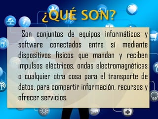 Son conjuntos de equipos informáticos y
software conectados entre sí mediante
dispositivos físicos que mandan y reciben
impulsos eléctricos, ondas electromagnéticas
o cualquier otra cosa para el transporte de
datos, para compartir información, recursos y
ofrecer servicios.
 