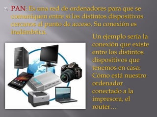  PAN: Es una red de ordenadores para que se
comuniquen entre sí los distintos dispositivos
cercanos al punto de acceso. Su conexión es
inalámbrica.
Un ejemplo sería la
conexión que existe
entre los distintos
dispositivos que
tenemos en casa:
Cómo está nuestro
ordenador
conectado a la
impresora, el
router…
 