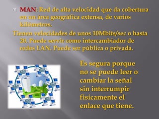  MAN: Red de alta velocidad que da cobertura
en un área geográfica extensa, de varios
kilómetros.
Tienen velocidades de unos 10Mbits/sec o hasta
20. Puede servir como intercambiador de
redes LAN. Puede ser pública o privada.
Es segura porque
no se puede leer o
cambiar la señal
sin interrumpir
fisicamente el
enlace que tiene.
 