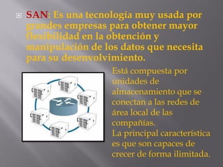  SAN: Es una tecnología muy usada por
grandes empresas para obtener mayor
flexibilidad en la obtención y
manipulación de los datos que necesita
para su desenvolvimiento.
Está compuesta por
unidades de
almacenamiento que se
conectan a las redes de
área local de las
compañías.
La principal característica
es que son capaces de
crecer de forma ilimitada.
 