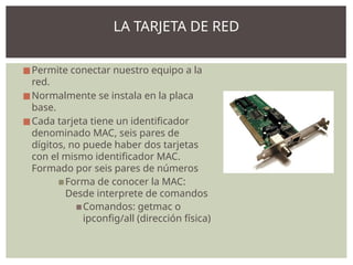 ◼Permite conectar nuestro equipo a la
red.
◼Normalmente se instala en la placa
base.
◼Cada tarjeta tiene un identificador
denominado MAC, seis pares de
dígitos, no puede haber dos tarjetas
con el mismo identificador MAC.
Formado por seis pares de números
▪Forma de conocer la MAC:
Desde interprete de comandos
▪Comandos: getmac o
ipconfig/all (dirección física)
LA TARJETA DE RED
 