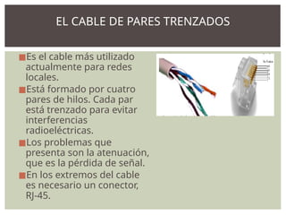 ◼Es el cable más utilizado
actualmente para redes
locales.
◼Está formado por cuatro
pares de hilos. Cada par
está trenzado para evitar
interferencias
radioeléctricas.
◼Los problemas que
presenta son la atenuación,
que es la pérdida de señal.
◼En los extremos del cable
es necesario un conector,
RJ-45.
EL CABLE DE PARES TRENZADOS
 