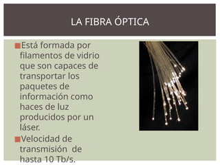 ◼Está formada por
filamentos de vidrio
que son capaces de
transportar los
paquetes de
información como
haces de luz
producidos por un
láser.
◼Velocidad de
transmisión de
hasta 10 Tb/s.
LA FIBRA ÓPTICA
 