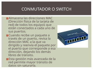 ◼Almacena las direcciones MAC
(Dirección física de la tarjeta de
red) de todos los equipos que
están conectados a cada uno de
sus puertos.
◼Cuando recibe un paquete a
través de un puerto, revisa la
dirección MAC a la que va
dirigido y reenvía el paquete por
el puerto que corresponde a esa
dirección, dejando los demás
libres de tránsito.
◼Esta gestión más avanzada de la
red permite mayor tránsito de
datos sin saturarla.
CONMUTADOR O SWITCH
 