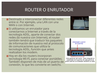 ◼Destinado a interconectar diferentes redes
entre sí. Por ejemplo, una LAN con una
WAN o con Internet.
◼Si utilizamos un enrutador para
conectarnos a Internet a través de la
tecnología ADSL, aparte de conectar dos
redes (la nuestra con Internet), el router
también tendrá que traducir los paquetes
de información de nuestra red al protocolo
de comunicaciones que utiliza la
tecnología ADSL, función que antes
realizaban los modem.
◼Hoy en día los routers incorporan
tecnología WI-FI, para conectar portátiles.
También disponen de más de un puerto de
conexión, lo que les convierte en switchs.
ROUTER O ENRUTADOR
 