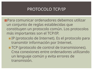 ◼Para comunicar ordenadores debemos utilizar
un conjunto de reglas establecidas que
constituyen un protocolo común. Los protocolos
más importantes son el TCP/IP.
▪IP (protocolo de Internet). Es el protocolo para
transmitir información por Internet.
▪TCP (protocolo de control de transmisiones).
Crea conexiones entre ordenadores utilizando
un lenguaje común y evita errores de
transmisión.
PROTOCOLO TCP/IP
 