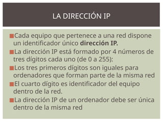 ◼Cada equipo que pertenece a una red dispone
un identificador único dirección IP.
◼La dirección IP está formado por 4 números de
tres dígitos cada uno (de 0 a 255):
◼Los tres primeros dígitos son iguales para
ordenadores que forman parte de la misma red
◼El cuarto dígito es identificador del equipo
dentro de la red.
◼La dirección IP de un ordenador debe ser única
dentro de la misma red
LA DIRECCIÓN IP
 