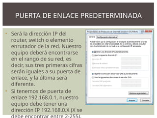 • Será la dirección IP del
router, switch o elemento
enrutador de la red. Nuestro
equipo deberá encontrarse
en el rango de su red, es
decir, sus tres primeras cifras
serán iguales a su puerta de
enlace, y la última será
diferente.
• Si tenemos de puerta de
enlace 192.168.0.1, nuestro
equipo debe tener una
dirección IP 192.168.0.X (X se
PUERTA DE ENLACE PREDETERMINADA
 