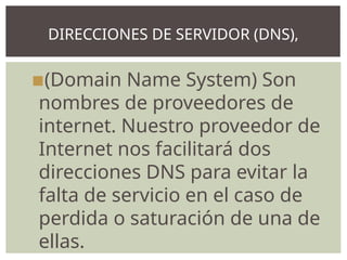 ▪(Domain Name System) Son
nombres de proveedores de
internet. Nuestro proveedor de
Internet nos facilitará dos
direcciones DNS para evitar la
falta de servicio en el caso de
perdida o saturación de una de
ellas.
DIRECCIONES DE SERVIDOR (DNS),
 