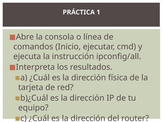 ◼Abre la consola o línea de
comandos (Inicio, ejecutar, cmd) y
ejecuta la instrucción ipconfig/all.
◼Interpreta los resultados.
▪a) ¿Cuál es la dirección física de la
tarjeta de red?
▪b)¿Cuál es la dirección IP de tu
equipo?
▪c) ¿Cuál es la dirección del router?
PRÁCTICA 1
 