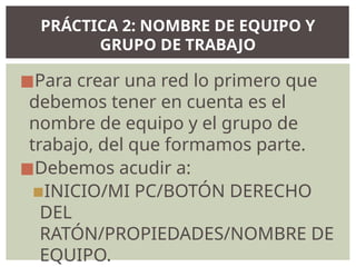 ◼Para crear una red lo primero que
debemos tener en cuenta es el
nombre de equipo y el grupo de
trabajo, del que formamos parte.
◼Debemos acudir a:
▪INICIO/MI PC/BOTÓN DERECHO
DEL
RATÓN/PROPIEDADES/NOMBRE DE
EQUIPO.
PRÁCTICA 2: NOMBRE DE EQUIPO Y
GRUPO DE TRABAJO
 