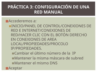 ◼Accederemos a:
▪INICIO/PANEL DE CONTROL/CONEXIONES DE
RED E INTERNET/CONEXIONES DE
RED/HACER CLIC CON EL BOTÓN DERECHO
EN CONEXIONES DE AREA
LOCAL/PROPIEDADES/PROCOLO
IP/PROPIEDADES.
▪Cambiar el último número de la IP
▪Mantener la misma máscara de subred
▪Mantener el mismo DNS
◼Aceptar
PRÁCTICA 3: CONFIGURACIÓN DE UNA
RED MANUAL
 
