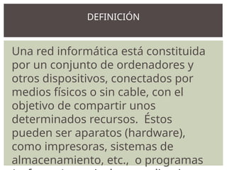 Una red informática está constituida
por un conjunto de ordenadores y
otros dispositivos, conectados por
medios físicos o sin cable, con el
objetivo de compartir unos
determinados recursos. Éstos
pueden ser aparatos (hardware),
como impresoras, sistemas de
almacenamiento, etc., o programas
DEFINICIÓN
 