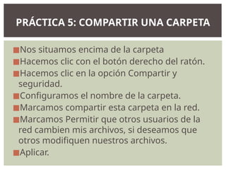 ◼Nos situamos encima de la carpeta
◼Hacemos clic con el botón derecho del ratón.
◼Hacemos clic en la opción Compartir y
seguridad.
◼Configuramos el nombre de la carpeta.
◼Marcamos compartir esta carpeta en la red.
◼Marcamos Permitir que otros usuarios de la
red cambien mis archivos, si deseamos que
otros modifiquen nuestros archivos.
◼Aplicar.
PRÁCTICA 5: COMPARTIR UNA CARPETA
 