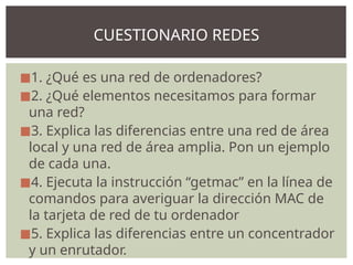 ◼1. ¿Qué es una red de ordenadores?
◼2. ¿Qué elementos necesitamos para formar
una red?
◼3. Explica las diferencias entre una red de área
local y una red de área amplia. Pon un ejemplo
de cada una.
◼4. Ejecuta la instrucción “getmac” en la línea de
comandos para averiguar la dirección MAC de
la tarjeta de red de tu ordenador
◼5. Explica las diferencias entre un concentrador
y un enrutador.
CUESTIONARIO REDES
 