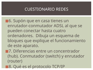 ◼6. Supón que en casa tienes un
enrutador-conmutador ADSL al que se
pueden conectar hasta cuatro
ordenadores. Dibuja un esquema de
bloques que explique el funcionamiento
de este aparato.
◼7. Diferencias entre un concentrador
(hub). Conmutador (switch) y enrutador
(router)
◼8. Qué es el protocolo TCP/IP
CUESTIONARIO REDES
 