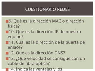 ◼9. Qué es la dirección MAC o dirección
física?
◼10. Qué es la dirección IP de nuestro
equipo?
◼11. Cual es la dirección de la puerta de
enlace?
◼12. Qué es la dirección DNS?
◼13. ¿Qué velocidad se consigue con un
cable de fibra óptica?
◼14. Indica las ventajas y los
CUESTIONARIO REDES
 