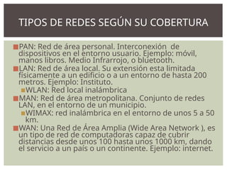 ◼PAN: Red de área personal. Interconexión de
dispositivos en el entorno usuario. Ejemplo: móvil,
manos libros. Medio Infrarrojo, o bluetooth.
◼LAN: Red de área local. Su extensión esta limitada
físicamente a un edificio o a un entorno de hasta 200
metros. Ejemplo: Instituto.
▪WLAN: Red local inalámbrica
◼MAN: Red de área metropolitana. Conjunto de redes
LAN, en el entorno de un municipio.
▪WIMAX: red inalámbrica en el entorno de unos 5 a 50
km.
◼WAN: Una Red de Área Amplia (Wide Area Network ), es
un tipo de red de computadoras capaz de cubrir
distancias desde unos 100 hasta unos 1000 km, dando
el servicio a un país o un continente. Ejemplo: internet.
TIPOS DE REDES SEGÚN SU COBERTURA
 