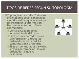 Topología en estrella: Todos los
ordenadores están conectados
a un dispositivo que se encarga
de transmitir la información.
Hub o concentrador, o Switch o
conmutador.
Ventaja: Cada nodo es
independiente del resto.
Si es un concentrador, envía
la información a todos los
ordenadores de la red. La
comunicación se ralentiza.
Si es un conmutador o switch,
envía la información solo al
ordenador al que va
destinado.
TIPOS DE REDES SEGÚN SU TOPOLOGÍA
 
