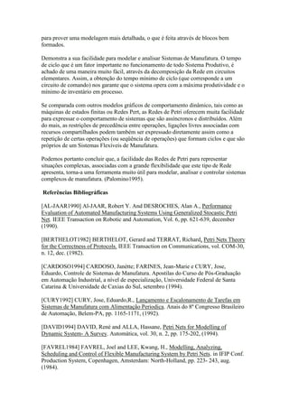 para prover uma modelagem mais detalhada, o que é feita através de blocos bem
formados.

Demonstra a sua facilidade para modelar e analisar Sistemas de Manufatura. O tempo
de ciclo que é um fator importante no funcionamento de todo Sistema Produtivo, é
achado de uma maneira muito fácil, através da decomposição da Rede em circuitos
elementares. Assim, a obtenção do tempo mínimo de ciclo (que corresponde a um
circuito de comando) nos garante que o sistema opera com a máxima produtividade e o
mínimo de inventário em processo.

Se comparada com outros modelos gráficos de comportamento dinâmico, tais como as
máquinas de estados finitas ou Redes Pert, as Redes de Petri oferecem muita facilidade
para expressar o comportamento de sistemas que são assíncronos e distribuídos. Além
do mais, as restrições de precedência entre operações, ligações livres associadas com
recursos compartilhados podem também ser expressado diretamente assim como a
repetição de certas operações (ou seqüência de operações) que formam ciclos e que são
próprios de um Sistemas Flexíveis de Manufatura.

Podemos portanto concluir que, a facilidade das Redes de Petri para representar
situações complexas, associadas com a grande flexibilidade que este tipo de Rede
apresenta, torna-a uma ferramenta muito útil para modelar, analisar e controlar sistemas
complexos de manufatura. (Palomino1995).

Referências Bibliográficas

[AL-JAAR1990] Al-JAAR, Robert Y. And DESROCHES, Alan A., Performance
Evaluation of Automated Manufacturing Systems Using Generalized Stocastic Petri
Net. IEEE Transaction on Robotic and Automation, Vol. 6, pp. 621-639, december
(1990).

[BERTHELOT1982] BERTHELOT, Gerard and TERRAT, Richard, Petri Nets Theory
for the Correctness of Protocols. IEEE Transaction on Communications, vol. COM-30,
n. 12, dec. (1982).

[CARDOSO1994] CARDOSO, Janétte; FARINES, Jean-Marie e CURY, Jose,
Eduardo, Controle de Sistemas de Manufatura. Apostilas do Curso de Pós-Graduação
em Automação Industrial, a nível de especialização, Universidade Federal de Santa
Catarina & Universidade de Caxias do Sul, setembro (1994).

[CURY1992] CURY, Jose, Eduardo,R., Lançamento e Escalonamento de Tarefas em
Sistemas de Manufatura com Alimentação Periodica. Anais do 8º Congresso Brasileiro
de Automação, Belem-PA, pp. 1165-1171, (1992).

[DAVID1994] DAVID, René and ALLA, Hassane, Petri Nets for Modelling of
Dynamic System- A Survey. Automática, vol. 30, n. 2, pp. 175-202, (1994).

[FAVREL1984] FAVREL, Joel and LEE, Kwang, H., Modelling, Analyzing,
Scheduling and Control of Flexible Manufacturing System by Petri Nets. in IFIP Conf.
Production System, Copenhagen, Amsterdam: North-Holland, pp. 223- 243, aug.
(1984).
 