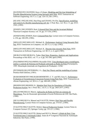 [HATONO1991] HATONO, Itsuo e Colegas, Modeling and On-Line Scheduling of
Flexible Manufacturing System Using Stocastic petri Nets. IEEE Transaction on
Software Enginering, vol.17, n. 2, pp. 126-132, feb. (1991)..

[HUANG 1992] HUANG, Han-Pang and CHANG, Po-Chu, Specification, modelling
and control of a flexible manufacturing cell. Int. J. Prod. Res., vol. 30, n. 11, pp. 2515-
2543, (1992).

[JENSEN 1981] JENSEN, Kurt, Coloured Petri Nets and the invariant-Method.
Theorical Computer Science, vol. 14, pp. 317-336, (1981).

[JENSEN1986] JENSEN, Kurt, Coloured Petri Net. Lecture notes in Computer Science,
n. 254, pp. 248-299, (1986).

[MOLLOY1982] MOLLOY, Michael, K., Performance Analysis Using Stocastic Petri
Net. IEEE Transaction on Computer, vol. SE-11, n. 4, sep. (1982).

[MOLLOY1985] MOLLOY, Michael, K., Discrete time stocastic Petri Nets. IEEE
Transaction on Software Engineering, vol. SE-11, n. 4, april (1985).

[MURATA1989] MURATA, Tadao, Petri Nets: Properties, Analysis and Applications.
Proceedings of the IEEE, vol. 77, n. 4, pp. 541-580, april (1989).

[PALOMINO1995] PALOMINO, Reynaldo Chile. Uma abordagem para a modelagem,
análise e controle de Sistemas de Produção utilizando as Redes de Petri.Florianópolis,
1995. Dissertação (mestrado em Engenharia de Produção) - UFSC

[PETERSON1981] PETERSON, J. L., Petri Net Theory and the modelling of system.
Prentice-Hall Editions, (1981).

[RAMAMOORTHY1980] RAMAMOORTHY, C. V. and HO, Gary S., Performance
Evaluation of Asynchronous Concurrent System Using Petri Nets. IEEE Transaction on
sftware Engineering, vol. SE-6, n. 5, pp. 440-449, (1980).

[RIGHINI1993] RIGHINI, G., Modular Petri Nets for Simulation of Flexible
Production System. Int. J. Prod. Res., vol.31, n. 10, pp. 2463-2477, (1993)

[RILLO1988] RILLO, Marcio, Aplicacões de Redes de Petri em sistemas de
Manufatura. Tese de Doutorado apresentada à Escola Politécnica da USP, São Paulo,
(1988).

[SILVA1989] SILVA, Manuel and VALETTE, Robert, Petri Nets and Flexible
Manufacturing, Lecture Notes in Computer Science, pp. 374-417, (1989).

[VALETTE1986] VALETTE, Robert, Nets in Producyion System. Lecture Notes in
Computer Science 255, Springer Verlay, pp. 191-217, (1986).

[VALETTE1990] VALETTE, Robert and SILVA, Manuel, A Rede de Petri: Uma
Ferramenta para a Automação Fabril. Anais do 4º Congresso Nacional de Automação
Industrial, São Paulo, (1990).
 