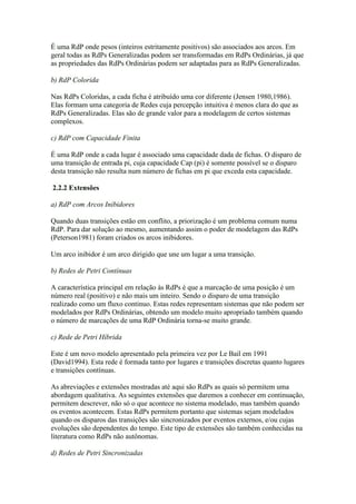 É uma RdP onde pesos (inteiros estritamente positivos) são associados aos arcos. Em
geral todas as RdPs Generalizadas podem ser transformadas em RdPs Ordinárias, já que
as propriedades das RdPs Ordinárias podem ser adaptadas para as RdPs Generalizadas.

b) RdP Colorida

Nas RdPs Coloridas, a cada ficha é atribuído uma cor diferente (Jensen 1980,1986).
Elas formam uma categoria de Redes cuja percepção intuitiva é menos clara do que as
RdPs Generalizadas. Elas são de grande valor para a modelagem de certos sistemas
complexos.

c) RdP com Capacidade Finita

É uma RdP onde a cada lugar é associado uma capacidade dada de fichas. O disparo de
uma transição de entrada pi, cuja capacidade Cap (pi) é somente possível se o disparo
desta transição não resulta num número de fichas em pi que exceda esta capacidade.

2.2.2 Extensões

a) RdP com Arcos Inibidores

Quando duas transições estão em conflito, a priorização é um problema comum numa
RdP. Para dar solução ao mesmo, aumentando assim o poder de modelagem das RdPs
(Peterson1981) foram criados os arcos inibidores.

Um arco inibidor é um arco dirigido que une um lugar a uma transição.

b) Redes de Petri Contínuas

A característica principal em relação às RdPs é que a marcação de uma posição é um
número real (positivo) e não mais um inteiro. Sendo o disparo de uma transição
realizado como um fluxo continuo. Estas redes representam sistemas que não podem ser
modelados por RdPs Ordinárias, obtendo um modelo muito apropriado também quando
o número de marcações de uma RdP Ordinária torna-se muito grande.

c) Rede de Petri Híbrida

Este é um novo modelo apresentado pela primeira vez por Le Bail em 1991
(David1994). Esta rede é formada tanto por lugares e transições discretas quanto lugares
e transições contínuas.

As abreviações e extensões mostradas até aqui são RdPs as quais só permitem uma
abordagem qualitativa. As seguintes extensões que daremos a conhecer em continuação,
permitem descrever, não só o que acontece no sistema modelado, mas também quando
os eventos acontecem. Estas RdPs permitem portanto que sistemas sejam modelados
quando os disparos das transições são sincronizados por eventos externos, e/ou cujas
evoluções são dependentes do tempo. Este tipo de extensões são também conhecidas na
literatura como RdPs não autônomas.

d) Redes de Petri Sincronizadas
 