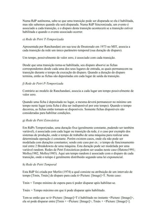 Numa RdP autônoma, sabe-se que uma transição pode ser disparada se ela é habilitada,
mas não sabemos quando ela será disparada. Numa RdP Sincronizada, um evento é
associado a cada transição, e o disparo desta transição acontecerá se a transição estiver
habilitada e quando o evento associado ocorrer.

e) Rede de Petri T-Temporizada

Apresentada por Ranchandani em sua tese de Doutorado em 1973 no MIT, associa a
cada transição da rede um único parâmetro temporal (sua duração de disparo).

Um tempo, possivelmente de valor zero, é associado com cada transição.

Desde que uma transição torna-se habilitada, seu disparo absorve as fichas
correspondentes desde cada uma dos seus lugares de entrada, as quais permanecem na
transição durante o tempo da execução do disparo. Quando a duração do disparo
termina, então as fichas são depositadas em cada lugar de saída da transição.

f) Rede de Petri P-Temporizada

Contrário ao modelo de Ranchandani, associa a cada lugar um tempo possivelmente de
valor zero.

Quando uma ficha é depositada no lugar, a mesma deverá permanecer no mínimo um
tempo neste lugar (esta ficha é dita ser indisponível por este tempo). Quando o tempo
decorreu, as fichas então tornam-se disponíveis. Somente fichas disponíveis são
consideradas para habilitar condições.

g) Rede de Petri Estocástica

Em RdPs Temporizadas, uma duração fixa (geralmente constante, pudendo ser também
variável), é associada com cada lugar ou transição da rede, é o caso por exemplo dos
sistemas de produção, onde o tempo de trabalho de uma máquina para realizar uma
determinada operação é constante. Porém existem casos, onde ela não pode ser
modelada com durações constantes; sendo este caso por ex.: o tempo de funcionamento
real entre 2 Breakdowns de uma máquina. Esta duração pode ser modelada por uma
variável random. Redes de Petri Estocásticas podem ser usadas neste caso (Hatono1991;
Molloy1982, Molloy1985). Aqui um tempo random é associado com o disparo de cada
transição, onde o tempo é geralmente distribuído segundo uma lei exponencial.

h) Rede de Petri Temporal

Esta RdP foi criada por Merlin (1974) a qual consiste na atribuição de um intervalo de
tempo [Tmin, Tmáx] de disparo para cada ti<Picture: [Image]>T. Neste caso:

Tmin = Tempo mínimo de espera para ti poder disparar após habilitar-se.

Tmáx = Tempo máximo em que ti pode disparar após habilitado.

Tem-se então que se ti<Picture: [Image]>T é habilitado no instante <Picture: [Image]>,
ela só pode disparar entre [Tmin + <Picture: [Image]>, Tmáx + <Picture: [Image]>].
 
