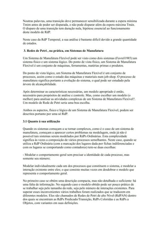 Noutras palavras, uma transição deve permanecer sensibilizada durante a espera mínima
Tmim antes de poder ser disparada, e não pode disparar além da espera máxima Tmáx.
O disparo de uma transição tem duração nula, hipótese essencial ao funcionamento
deste modelo de RdP.

Neste caso da RdP Temporal, a sua análise é bastante difícil devido a grande quantidade
de estados.

3. Redes de Petri , na prática, em Sistemas de Manufatura

Um Sistema de Manufatura Flexível pode ser visto como dois sistemas (Favrel1985):um
sistema físico e um sistema lógico. Do ponto de vista físico, um Sistema de Manufatura
Flexível é um conjunto de máquinas, ferramentas, matérias primas e produtos.

Do ponto de vista lógico, um Sistema de Manufatura Flexível é um conjunto de
processos, assim como o estado das máquinas e materiais num job-shop. O processo de
manufatura significa portanto a evolução do sistema, o qual pode ser estudado pela
árvore de alcançabilidade.

Após determinar as características necessárias, um modelo apropriado é então,
necessário para propósitos de análise e controle. Mas, como escolher um modelo (o
melhor) para analisar as atividades complexas de um Sistema de Manufatura Flexível?.
Um modelo de Rede de Petri seria uma boa escolha.

Ambos os aspectos, físico e lógico de um Sistema de Manufatura Flexível, podem ser
descritos portanto por uma só RdP.

3.1 Quanto à sua utilização

Quando os sistemas começam a se tornar complexos, como é o caso de um sistema de
manufatura, começam a aparecer certos problemas na modelagem, onde já não é
possível tais sistemas serem modelados por RdPs Ordinárias. Esta complexidade
significa às vezes a composição de vários processos semelhantes. Neste caso, quando se
utiliza a RdP Ordinária (com a marcação dos lugares dada por fichas indiferenciadas e
com os lugares se comportando como contadores) tem-se duas escolhas:

- Modelar o comportamento geral sem precisar a identidade de cada processo, mas
somente seu número;

Modelar individualmente cada um dos processos que constituem o sistema, e modelar a
interação existente entre eles; o que consiste muitas vezes em desdobrar o modelo que
representa o comportamento geral.

No primeiro caso se obtém uma descrição compacta, mas não detalhada o suficiente: há
uma falta de informação. No segundo caso o modelo obtido pode ser pouco prático de
se trabalhar seja pelo tamanho da rede, seja pelo número de interações existentes. Para
superar esses inconvenientes vários trabalhos foram realizados que se traduzem em
diferentes modelos. Eles são chamados de Redes de Petri de alto Nível (RdPAN) dentro
dos quais se encontram as RdPs Predicado/Transição, RdPs Coloridas e as RdPs a
Objetos, com variantes em suas definições.
 