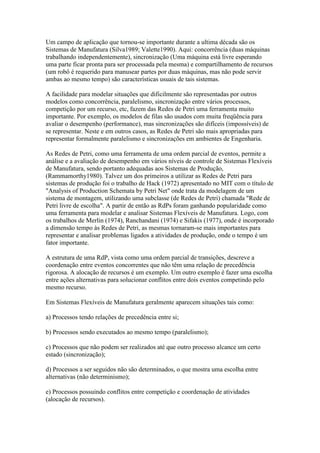 Um campo de aplicação que tornou-se importante durante a ultima década são os
Sistemas de Manufatura (Silva1989; Valette1990). Aqui: concorrência (duas máquinas
trabalhando independentemente), sincronização (Uma máquina está livre esperando
uma parte ficar pronta para ser processada pela mesma) e compartilhamento de recursos
(um robô é requerido para manusear partes por duas máquinas, mas não pode servir
ambas ao mesmo tempo) são características usuais de tais sistemas.

A facilidade para modelar situações que dificilmente são representadas por outros
modelos como concorrência, paralelismo, sincronização entre vários processos,
competição por um recurso, etc, fazem das Redes de Petri uma ferramenta muito
importante. Por exemplo, os modelos de filas são usados com muita freqüência para
avaliar o desempenho (performance), mas sincronizações são difíceis (impossíveis) de
se representar. Neste e em outros casos, as Redes de Petri são mais apropriadas para
representar formalmente paralelismo e sincronizações em ambientes de Engenharia.

As Redes de Petri, como uma ferramenta de uma ordem parcial de eventos, permite a
análise e a avaliação de desempenho em vários níveis de controle de Sistemas Flexíveis
de Manufatura, sendo portanto adequadas aos Sistemas de Produção,
(Rammamorthy1980). Talvez um dos primeiros a utilizar as Redes de Petri para
sistemas de produção foi o trabalho de Hack (1972) apresentado no MIT com o título de
"Analysis of Production Schemata by Petri Net" onde trata da modelagem de um
sistema de montagem, utilizando uma subclasse (de Redes de Petri) chamada "Rede de
Petri livre de escolha". A partir de então as RdPs foram ganhando popularidade como
uma ferramenta para modelar e analisar Sistemas Flexíveis de Manufatura. Logo, com
os trabalhos de Merlin (1974), Ranchandani (1974) e Sifakis (1977), onde é incorporado
a dimensão tempo às Redes de Petri, as mesmas tornaram-se mais importantes para
representar e analisar problemas ligados a atividades de produção, onde o tempo é um
fator importante.

A estrutura de uma RdP, vista como uma ordem parcial de transições, descreve a
coordenação entre eventos concorrentes que não têm uma relação de precedência
rigorosa. A alocação de recursos é um exemplo. Um outro exemplo é fazer uma escolha
entre ações alternativas para solucionar conflitos entre dois eventos competindo pelo
mesmo recurso.

Em Sistemas Flexíveis de Manufatura geralmente aparecem situações tais como:

a) Processos tendo relações de precedência entre si;

b) Processos sendo executados ao mesmo tempo (paralelismo);

c) Processos que não podem ser realizados até que outro processo alcance um certo
estado (sincronização);

d) Processos a ser seguidos não são determinados, o que mostra uma escolha entre
alternativas (não determinismo);

e) Processos possuindo conflitos entre competição e coordenação de atividades
(alocação de recursos).
 