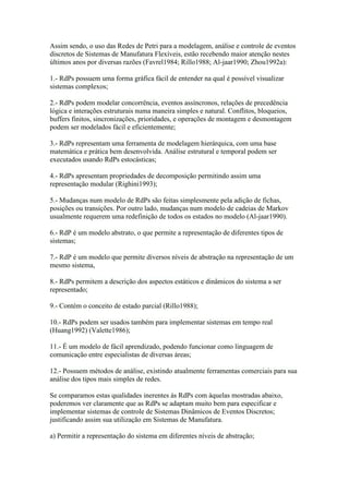 Assim sendo, o uso das Redes de Petri para a modelagem, análise e controle de eventos
discretos de Sistemas de Manufatura Flexíveis, estão recebendo maior atenção nestes
últimos anos por diversas razões (Favrel1984; Rillo1988; Al-jaar1990; Zhou1992a):

1.- RdPs possuem uma forma gráfica fácil de entender na qual é possível visualizar
sistemas complexos;

2.- RdPs podem modelar concorrência, eventos assíncronos, relações de precedência
lógica e interações estruturais numa maneira simples e natural. Conflitos, bloqueios,
buffers finitos, sincronizações, prioridades, e operações de montagem e desmontagem
podem ser modelados fácil e eficientemente;

3.- RdPs representam uma ferramenta de modelagem hierárquica, com uma base
matemática e prática bem desenvolvida. Análise estrutural e temporal podem ser
executados usando RdPs estocásticas;

4.- RdPs apresentam propriedades de decomposição permitindo assim uma
representação modular (Righini1993);

5.- Mudanças num modelo de RdPs são feitas simplesmente pela adição de fichas,
posições ou transições. Por outro lado, mudanças num modelo de cadeias de Markov
usualmente requerem uma redefinição de todos os estados no modelo (Al-jaar1990).

6.- RdP é um modelo abstrato, o que permite a representação de diferentes tipos de
sistemas;

7.- RdP é um modelo que permite diversos níveis de abstração na representação de um
mesmo sistema,

8.- RdPs permitem a descrição dos aspectos estáticos e dinâmicos do sistema a ser
representado;

9.- Contém o conceito de estado parcial (Rillo1988);

10.- RdPs podem ser usados também para implementar sistemas em tempo real
(Huang1992) (Valette1986);

11.- É um modelo de fácil aprendizado, podendo funcionar como linguagem de
comunicação entre especialistas de diversas áreas;

12.- Possuem métodos de análise, existindo atualmente ferramentas comerciais para sua
análise dos tipos mais simples de redes.

Se comparamos estas qualidades inerentes às RdPs com àquelas mostradas abaixo,
poderemos ver claramente que as RdPs se adaptam muito bem para especificar e
implementar sistemas de controle de Sistemas Dinâmicos de Eventos Discretos;
justificando assim sua utilização em Sistemas de Manufatura.

a) Permitir a representação do sistema em diferentes níveis de abstração;
 