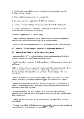 b) Facilitar a decomposição do sistema em subsistemas funcionais com uma clara
definição das inter-relações;

c) Conter explicitamente o conceito de estado parcial;

d) Devem ser acessíveis a especialistas de diferentes formações;

e) Facilitar as constantes alterações às quais o sistema de controle estará sujeito;

f) Facilitar a representação de concorrência entre tarefas as quais são executadas
simultaneamente assim como a sincronização;

h) Permitir a representação da variável tempo;

i) Devem ser simples para permitir que as empresas tenham completo conhecimento
sobre o sistema, facilitando assim a integração de novos elementos;

j) Permitir a descrição dos aspectos estáticos e dinâmicos do sistema a ser representado.

3.2 Vantagens e Desvantagens, da aplicação em Sistemas de Manufatura

3.2.1 Vantagens, da aplicação em Sistemas de Manufatura

. Modelos de Redes de Petri representam uma ferramenta de modelagem hierárquica
com uma matemática bem definida e fundamento prático;

· Deadlock, conflitos e tamanhos de Buffers podem ser modelados de uma maneira fácil
e eficiente;

Redes de Petri nos permitem representar sistemas, seguindo uma abordagem top-down,
assim como bottom-up em diferentes níveis de abstração e facilitando a sua
decomposição em subsistemas funcionais, com uma clara interrelação entre estes
subsistemas;

. Redes de Petri permitem métodos de análise bem definidos e poderosos (no que se
refere à quantidade de informações fornecidas) para suas extensões mais simples;

. Na fase de escalonamento da produção (alocação de operações a cada máquina), as
Redes de Petri adaptam-se muito bem quando se estudam regimes estacionários com
alimentação periódica (Cury1990);

. Redes de Petri satisfazem as necessidades de estado parcial, decomposição de
sistemas, simplicidade, sincronização, concorrência entre tarefas, assim como facilitam
a sua compreensão;

. Pode-se descrever uma ordem parcial entre eventos, o que permite levar em conta a
flexibilidade;

. A grande versatilidade das RdPs as torna bem apropriadas para representar unidades de
recursos físicos se comparadas com os grafos PERT e GANT.
 