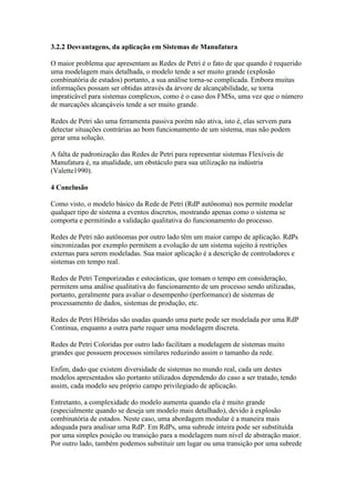3.2.2 Desvantagens, da aplicação em Sistemas de Manufatura

O maior problema que apresentam as Redes de Petri é o fato de que quando é requerido
uma modelagem mais detalhada, o modelo tende a ser muito grande (explosão
combinatória de estados) portanto, a sua análise torna-se complicada. Embora muitas
informações possam ser obtidas através da árvore de alcançabilidade, se torna
impraticável para sistemas complexos, como é o caso dos FMSs, uma vez que o número
de marcações alcançáveis tende a ser muito grande.

Redes de Petri são uma ferramenta passiva porém não ativa, isto é, elas servem para
detectar situações contrárias ao bom funcionamento de um sistema, mas não podem
gerar uma solução.

A falta de padronização das Redes de Petri para representar sistemas Flexíveis de
Manufatura é, na atualidade, um obstáculo para sua utilização na indústria
(Valette1990).

4 Conclusão

Como visto, o modelo básico da Rede de Petri (RdP autônoma) nos permite modelar
qualquer tipo de sistema a eventos discretos, mostrando apenas como o sistema se
comporta e permitindo a validação qualitativa do funcionamento do processo.

Redes de Petri não autônomas por outro lado têm um maior campo de aplicação. RdPs
sincronizadas por exemplo permitem a evolução de um sistema sujeito à restrições
externas para serem modeladas. Sua maior aplicação é a descrição de controladores e
sistemas em tempo real.

Redes de Petri Temporizadas e estocásticas, que tomam o tempo em consideração,
permitem uma análise qualitativa do funcionamento de um processo sendo utilizadas,
portanto, geralmente para avaliar o desempenho (performance) de sistemas de
processamento de dados, sistemas de produção, etc.

Redes de Petri Híbridas são usadas quando uma parte pode ser modelada por uma RdP
Continua, enquanto a outra parte requer uma modelagem discreta.

Redes de Petri Coloridas por outro lado facilitam a modelagem de sistemas muito
grandes que possuem processos similares reduzindo assim o tamanho da rede.

Enfim, dado que existem diversidade de sistemas no mundo real, cada um destes
modelos apresentados são portanto utilizados dependendo do caso a ser tratado, tendo
assim, cada modelo seu próprio campo privilegiado de aplicação.

Entretanto, a complexidade do modelo aumenta quando ela é muito grande
(especialmente quando se deseja um modelo mais detalhado), devido à explosão
combinatória de estados. Neste caso, uma abordagem modular é a maneira mais
adequada para analisar uma RdP. Em RdPs, uma subrede inteira pode ser substituída
por uma simples posição ou transição para a modelagem num nível de abstração maior.
Por outro lado, também podemos substituir um lugar ou uma transição por uma subrede
 